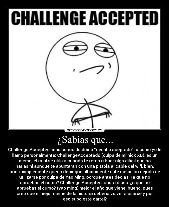 ¿Sabias que... - Challenge Accepted, mas conocido domo desafio aceptado, o como yo le
llamo personalmente: ChallengeAcceptedd (culpa de mi nick XD), es un
meme, el cual se utiliza cuando te retan a hacr algo dificil que no
harias ni aunque te apuntaran con una pistola al cable del wifi, bien,
pues simplemente queria decir que ultimamente este meme ha dejado de
utilizarse por culpa de Yao Ming, porque antes decias: ¿a que no
apruebas el curso? Challenge Accepted, ahora dices: ¿a que no
apruebas el curso? (yao ming) mejor el año que viene, bueno, pues
creo que el mejor meme de la historia deberia volver a usarse y por
eso subo este cartel?