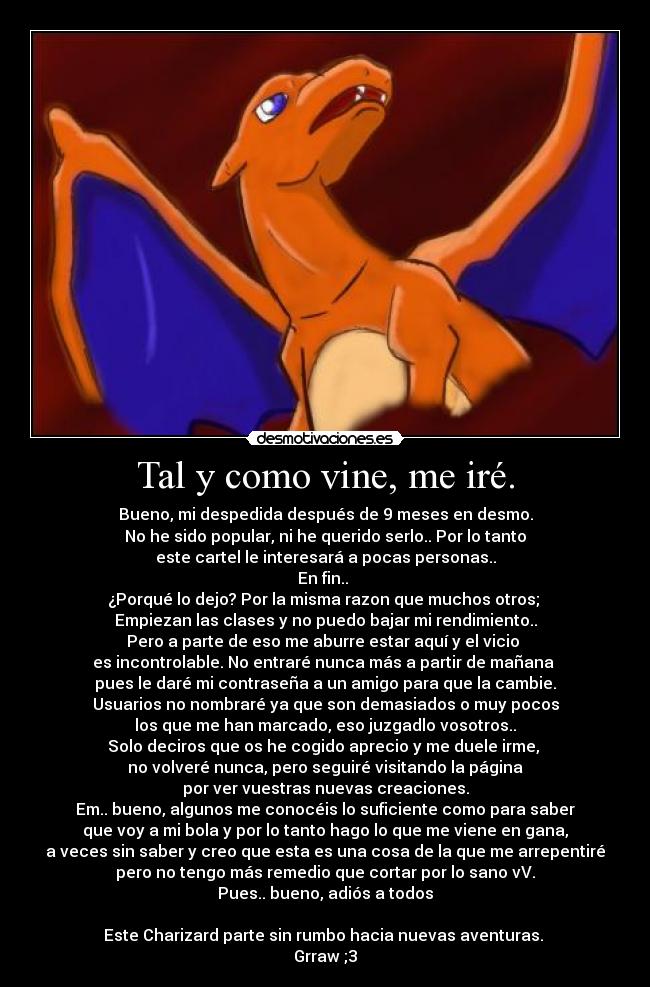 Tal y como vine, me iré. - Bueno, mi despedida después de 9 meses en desmo.
No he sido popular, ni he querido serlo.. Por lo tanto
este cartel le interesará a pocas personas..
En fin.. 
¿Porqué lo dejo? Por la misma razon que muchos otros; 
Empiezan las clases y no puedo bajar mi rendimiento..
Pero a parte de eso me aburre estar aquí y el vicio 
es incontrolable. No entraré nunca más a partir de mañana 
pues le daré mi contraseña a un amigo para que la cambie.
Usuarios no nombraré ya que son demasiados o muy pocos
los que me han marcado, eso juzgadlo vosotros..
Solo deciros que os he cogido aprecio y me duele irme, 
no volveré nunca, pero seguiré visitando la página
por ver vuestras nuevas creaciones.
Em.. bueno, algunos me conocéis lo suficiente como para saber
que voy a mi bola y por lo tanto hago lo que me viene en gana,
a veces sin saber y creo que esta es una cosa de la que me arrepentiré
pero no tengo más remedio que cortar por lo sano vV.
Pues.. bueno, adiós a todos

Este Charizard parte sin rumbo hacia nuevas aventuras. 
Grraw ;3