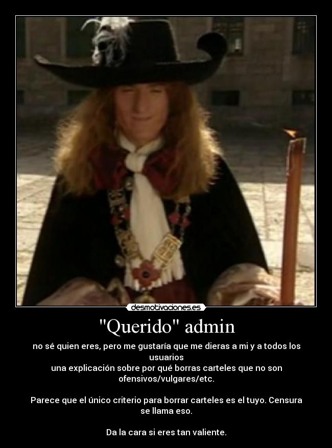 Querido admin - no sé quien eres, pero me gustaría que me dieras a mi y a todos los usuarios
una explicación sobre por qué borras carteles que no son ofensivos/vulgares/etc.
Parece que el único criterio para borrar carteles es el tuyo. Censura se llama eso.
Da la cara si eres tan valiente.