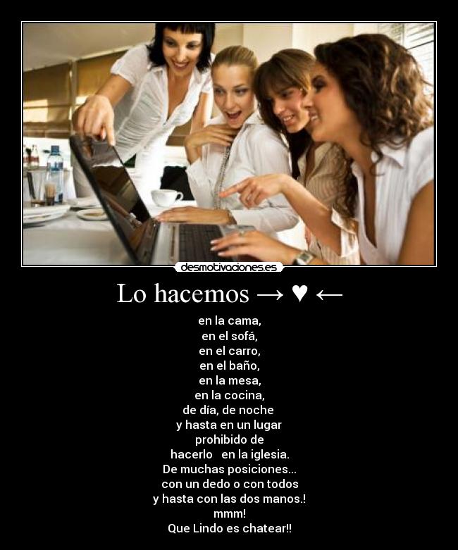 Lo hacemos → ♥ ← - en la cama,
en el sofá,
en el carro,
en el baño,
en la mesa,
en la cocina,
de día, de noche
y hasta en un lugar
prohibido de
hacerlo → en la iglesia.
De muchas posiciones...
con un dedo o con todos
y hasta con las dos manos.!
mmm!
Que Lindo es chatear!!