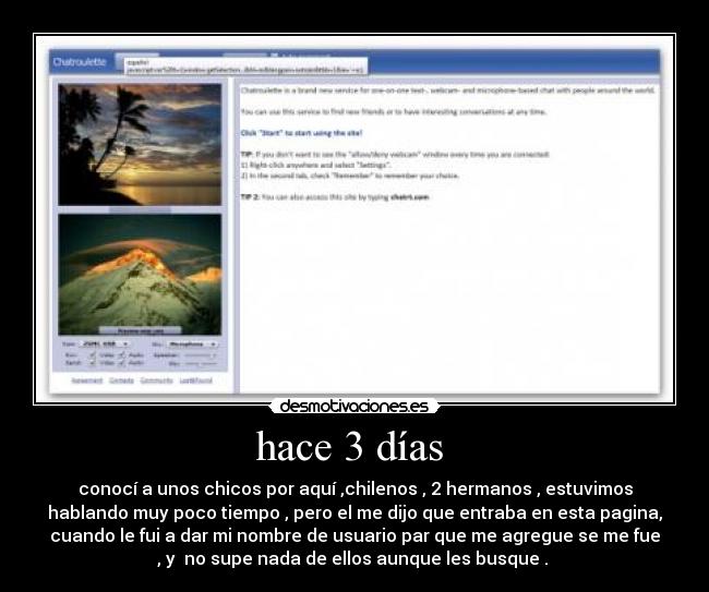 hace 3 días  - conocí a unos chicos por aquí ,chilenos , 2 hermanos , estuvimos
hablando muy poco tiempo , pero el me dijo que entraba en esta pagina,
cuando le fui a dar mi nombre de usuario par que me agregue se me fue
, y  no supe nada de ellos aunque les busque . 