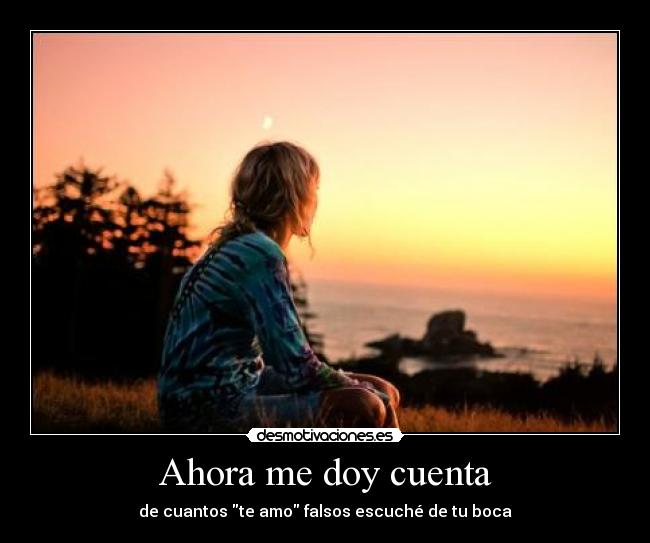 Ahora me doy cuenta - de cuantos te amo falsos escuché de tu boca