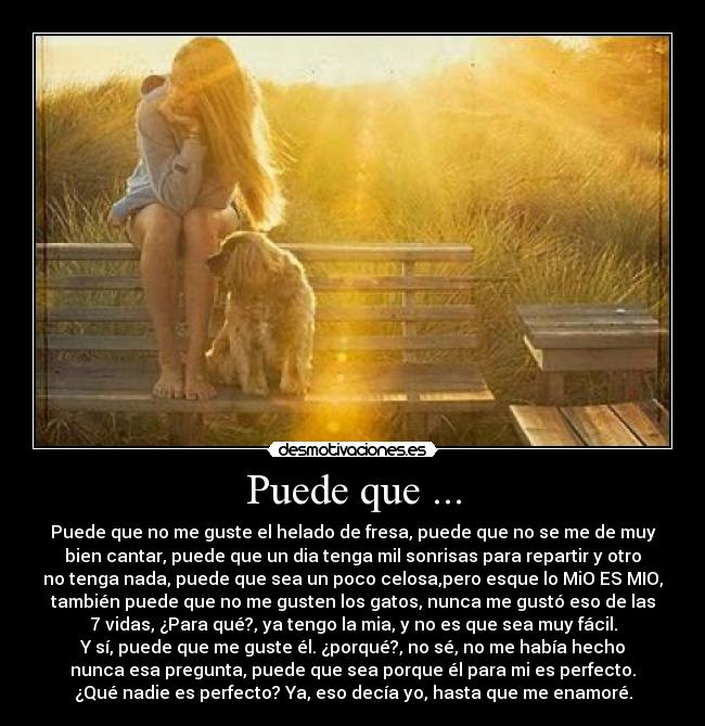 Puede que ... - Puede que no me guste el helado de fresa, puede que no se me de muy
bien cantar, puede que un dia tenga mil sonrisas para repartir y otro
no tenga nada, puede que sea un poco celosa,pero esque lo MiO ES MIO,
también puede que no me gusten los gatos, nunca me gustó eso de las
7 vidas, ¿Para qué?, ya tengo la mia, y no es que sea muy fácil.
Y sí, puede que me guste él. ¿porqué?, no sé, no me había hecho
nunca esa pregunta, puede que sea porque él para mi es perfecto.
¿Qué nadie es perfecto? Ya, eso decía yo, hasta que me enamoré.