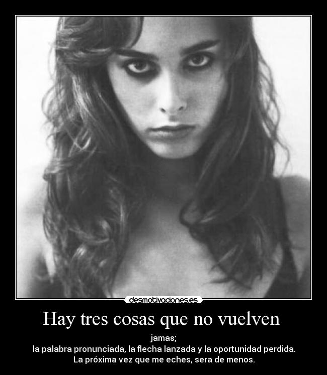 Hay tres cosas que no vuelven  - jamas;
la palabra pronunciada, la flecha lanzada y la oportunidad perdida.
La próxima vez que me eches, sera de menos.