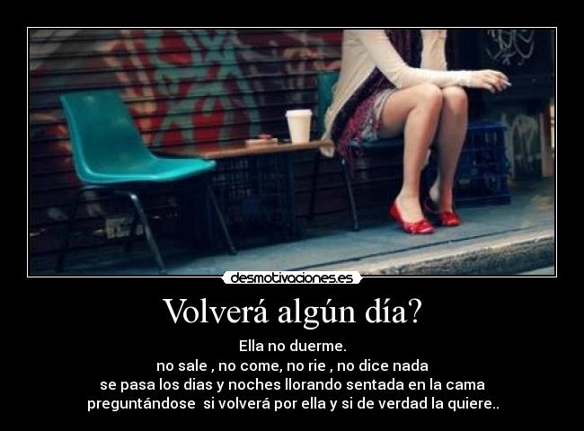 Volverá algún día? - Ella no duerme.
no sale , no come, no rie , no dice nada
se pasa los dias y noches llorando sentada en la cama
preguntándose  si volverá por ella y si de verdad la quiere..