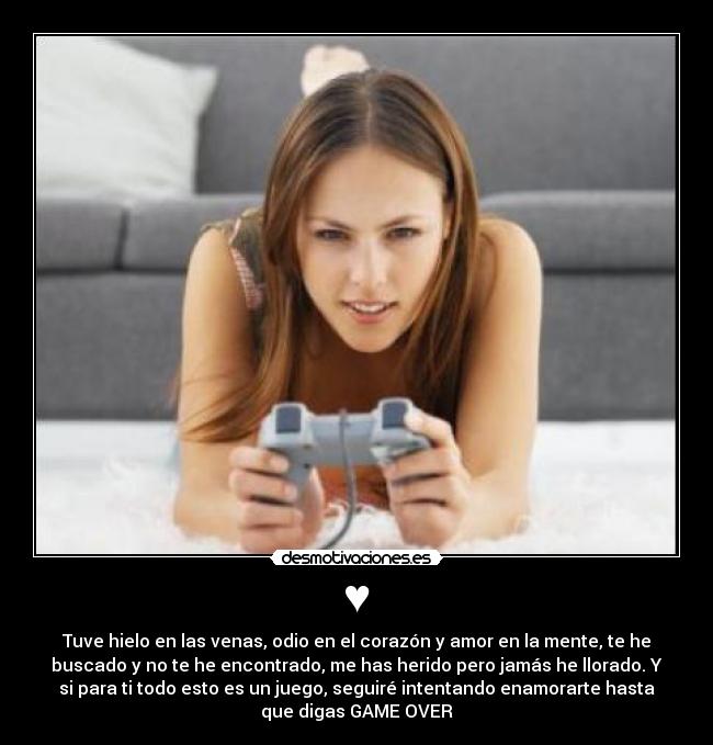 ♥ - Tuve hielo en las venas, odio en el corazón y amor en la mente, te he
buscado y no te he encontrado, me has herido pero jamás he llorado. Y
si para ti todo esto es un juego, seguiré intentando enamorarte hasta
que digas GAME OVER