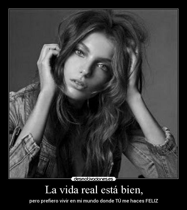 La vida real está bien, - pero prefiero vivir en mi mundo donde TÚ me haces FELIZ