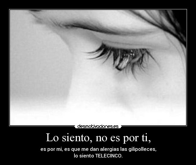 Lo siento, no es por ti, - es por mi, es que me dan alergias las gilipolleces,
lo siento TELECINCO.