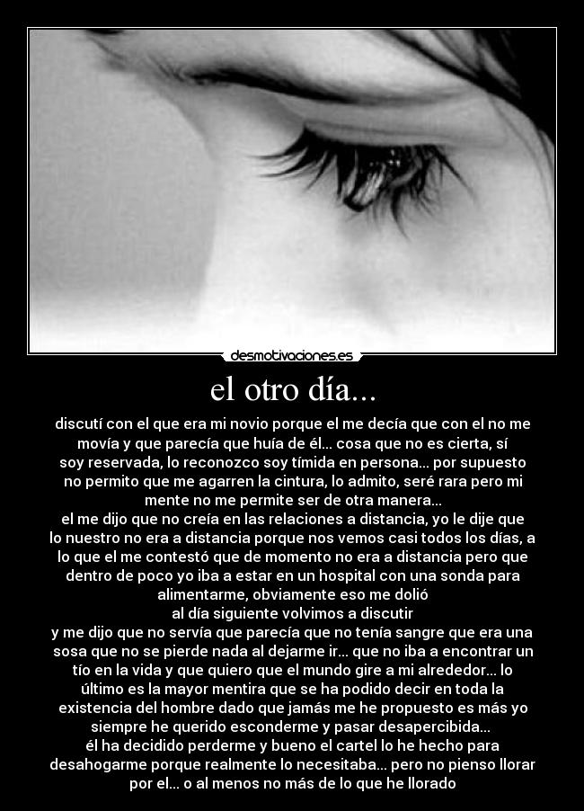 el otro día... - discutí con el que era mi novio porque el me decía que con el no me
movía y que parecía que huía de él... cosa que no es cierta, sí
soy reservada, lo reconozco soy tímida en persona... por supuesto
no permito que me agarren la cintura, lo admito, seré rara pero mi
mente no me permite ser de otra manera...
el me dijo que no creía en las relaciones a distancia, yo le dije que
lo nuestro no era a distancia porque nos vemos casi todos los días, a
lo que el me contestó que de momento no era a distancia pero que
dentro de poco yo iba a estar en un hospital con una sonda para
alimentarme, obviamente eso me dolió
al día siguiente volvimos a discutir
y me dijo que no servía que parecía que no tenía sangre que era una
sosa que no se pierde nada al dejarme ir... que no iba a encontrar un
tío en la vida y que quiero que el mundo gire a mi alrededor... lo
último es la mayor mentira que se ha podido decir en toda la
existencia del hombre dado que jamás me he propuesto es más yo
siempre he querido esconderme y pasar desapercibida...
él ha decidido perderme y bueno el cartel lo he hecho para
desahogarme porque realmente lo necesitaba... pero no pienso llorar
por el... o al menos no más de lo que he llorado