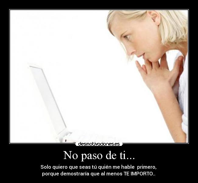 No paso de ti... - Solo quiero que seas tú quién me hable  primero, 
porque demostraría que al menos TE IMPORTO.. 