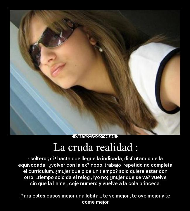 La cruda realidad : - - soltero ¡ si ! hasta que llegue la indicada, disfrutando de la
equivocada . ¿volver con la ex? nooo, trabajo  repetido no completa
el curriculum. ¿mujer que pide un tiempo? solo quiere estar con
otro....tiempo solo da el relog , !yo no¡ ¿mujer que se va? vuelve
sin que la llame , coje numero y vuelve a la cola princesa.

Para estos casos mejor una lobita... te ve mejor , te oye mejor y te
come mejor