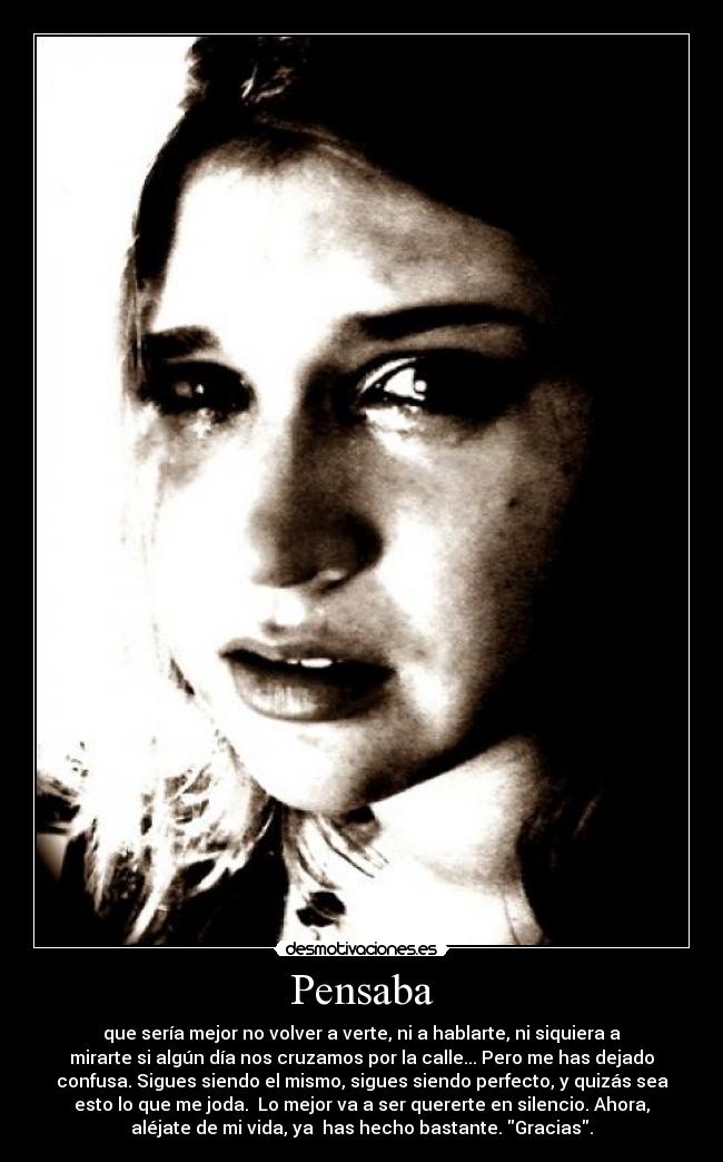 Pensaba - que sería mejor no volver a verte, ni a hablarte, ni siquiera a
mirarte si algún día nos cruzamos por la calle... Pero me has dejado
confusa. Sigues siendo el mismo, sigues siendo perfecto, y quizás sea
esto lo que me joda.  Lo mejor va a ser quererte en silencio. Ahora,
aléjate de mi vida, ya  has hecho bastante. Gracias.