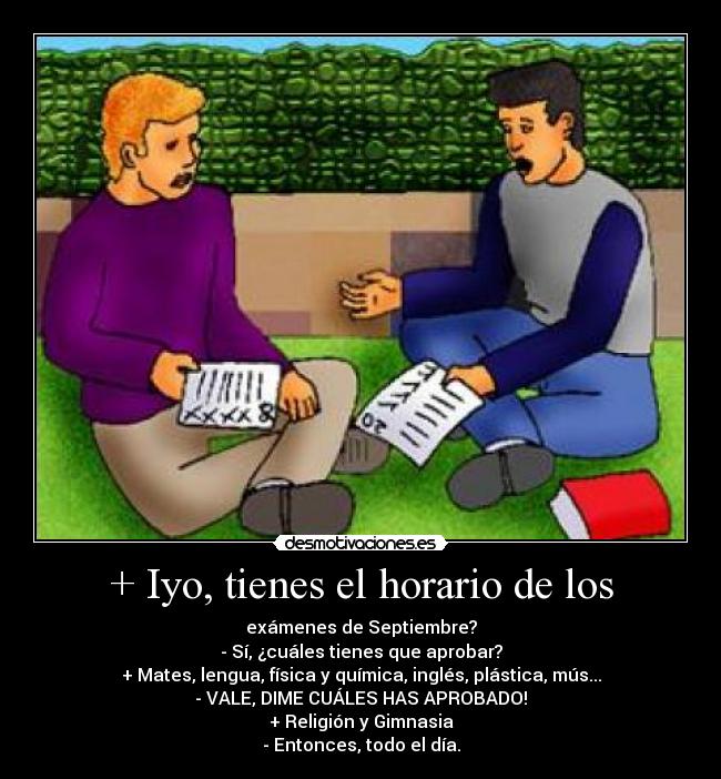 + Iyo, tienes el horario de los - exámenes de Septiembre?
- Sí, ¿cuáles tienes que aprobar?
+ Mates, lengua, física y química, inglés, plástica, mús...
- VALE, DIME CUÁLES HAS APROBADO!
+ Religión y Gimnasia
- Entonces, todo el día.