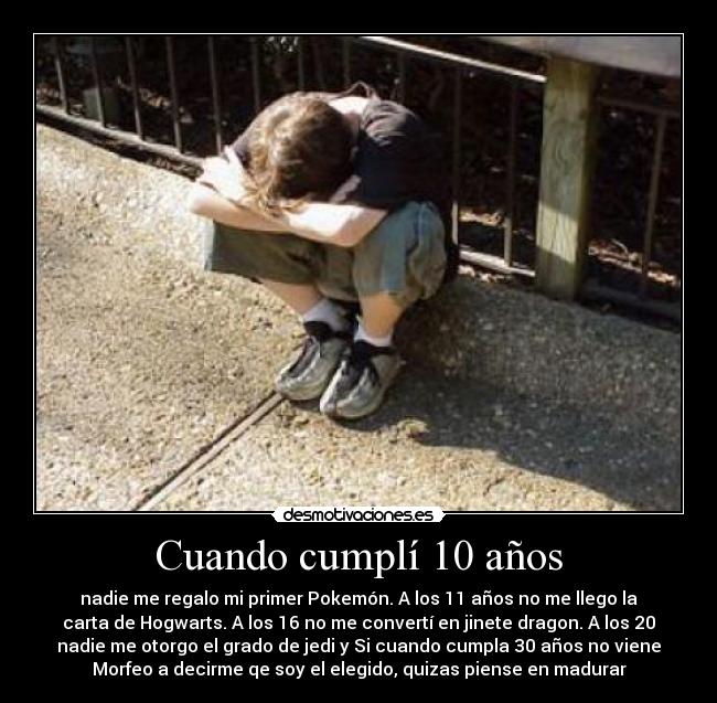 Cuando cumplí 10 años - nadie me regalo mi primer Pokemón. A los 11 años no me llego la
carta de Hogwarts. A los 16 no me convertí en jinete dragon. A los 20
nadie me otorgo el grado de jedi y Si cuando cumpla 30 años no viene
Morfeo a decirme qe soy el elegido, quizas piense en madurar