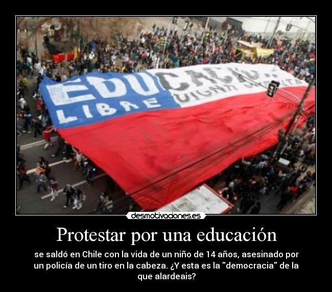 Protestar por una educación - se saldó en Chile con la vida de un niño de 14 años, asesinado por
un policía de un tiro en la cabeza. ¿Y esta es la democracia de la
que alardeais?