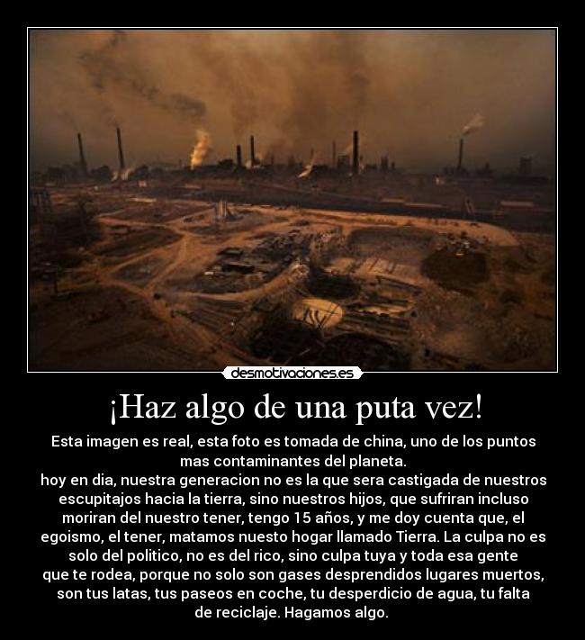 ¡Haz algo de una puta vez! - Esta imagen es real, esta foto es tomada de china, uno de los puntos
mas contaminantes del planeta.
hoy en dia, nuestra generacion no es la que sera castigada de nuestros
escupitajos hacia la tierra, sino nuestros hijos, que sufriran incluso
moriran del nuestro tener, tengo 15 años, y me doy cuenta que, el
egoismo, el tener, matamos nuesto hogar llamado Tierra. La culpa no es
solo del politico, no es del rico, sino culpa tuya y toda esa gente
que te rodea, porque no solo son gases desprendidos lugares muertos,
son tus latas, tus paseos en coche, tu desperdicio de agua, tu falta
de reciclaje. Hagamos algo.
