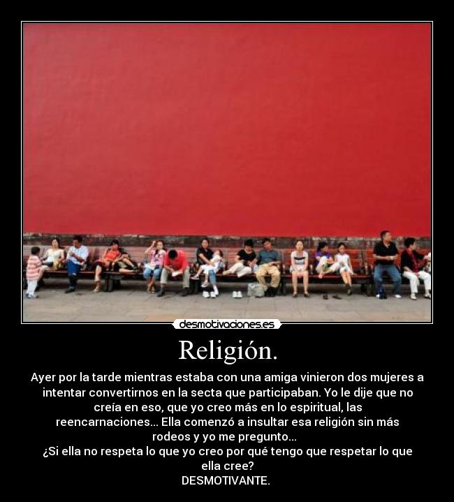 Religión. - Ayer por la tarde mientras estaba con una amiga vinieron dos mujeres a
intentar convertirnos en la secta que participaban. Yo le dije que no
creía en eso, que yo creo más en lo espiritual, las
reencarnaciones... Ella comenzó a insultar esa religión sin más
rodeos y yo me pregunto...
¿Si ella no respeta lo que yo creo por qué tengo que respetar lo que
ella cree?
DESMOTIVANTE.