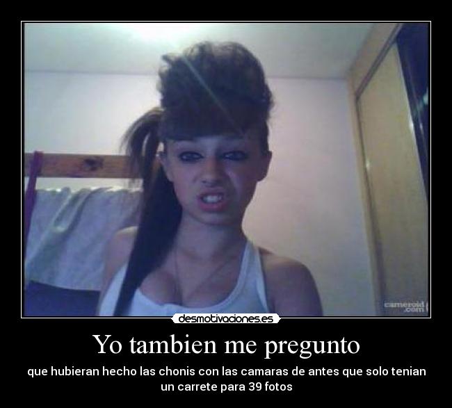 Yo tambien me pregunto - que hubieran hecho las chonis con las camaras de antes que solo tenian
un carrete para 39 fotos
