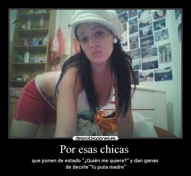 Por esas chicas - que ponen de estado ¿Quién me quiere? y dan ganas
de decirleTu puta madre