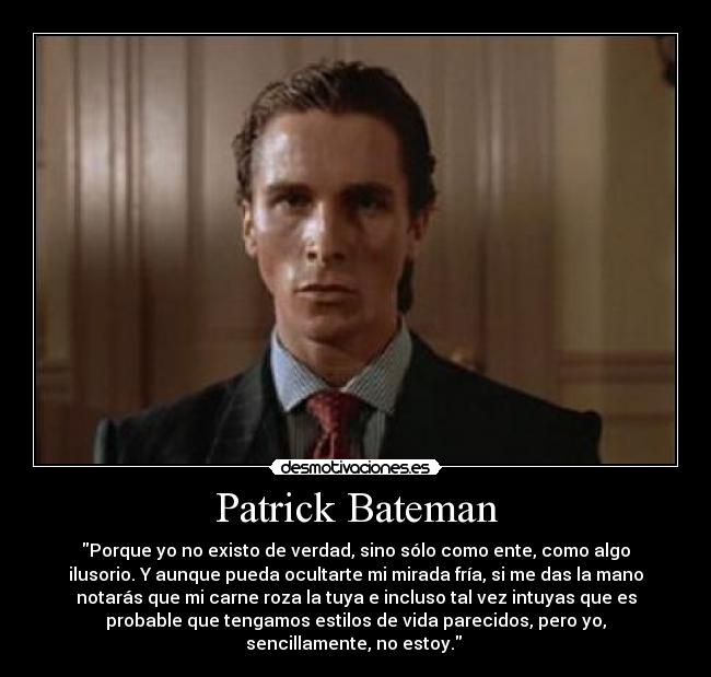 Patrick Bateman - Porque yo no existo de verdad, sino sólo como ente, como algo
ilusorio. Y aunque pueda ocultarte mi mirada fría, si me das la mano
notarás que mi carne roza la tuya e incluso tal vez intuyas que es
probable que tengamos estilos de vida parecidos, pero yo,
sencillamente, no estoy.