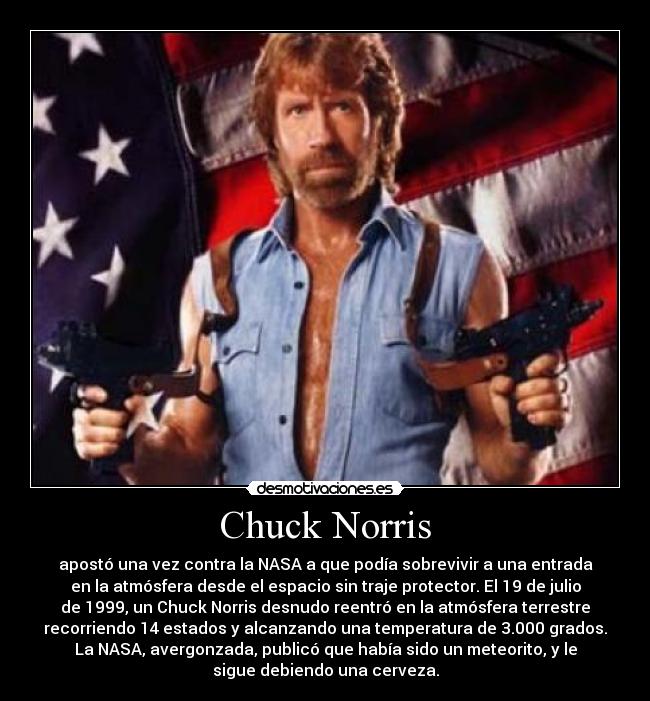 Chuck Norris - apostó una vez contra la NASA a que podía sobrevivir a una entrada
en la atmósfera desde el espacio sin traje protector. El 19 de julio
de 1999, un Chuck Norris desnudo reentró en la atmósfera terrestre
recorriendo 14 estados y alcanzando una temperatura de 3.000 grados.
La NASA, avergonzada, publicó que había sido un meteorito, y le
sigue debiendo una cerveza.