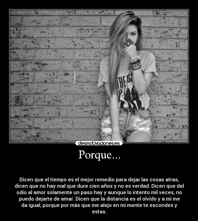 Porque... - 

Dicen que el tiempo es el mejor remedio para dejar las cosas atras,
dicen que no hay mal que dure cien años y no es verdad. Dicen que del
odio al amor solamente un paso hay y aunque lo intento mil veces, no
puedo dejarte de amar. Dicen que la distancia es el olvido y a mi me
da igual, porque por más que me alejo en mi mente te escondes y
estas.