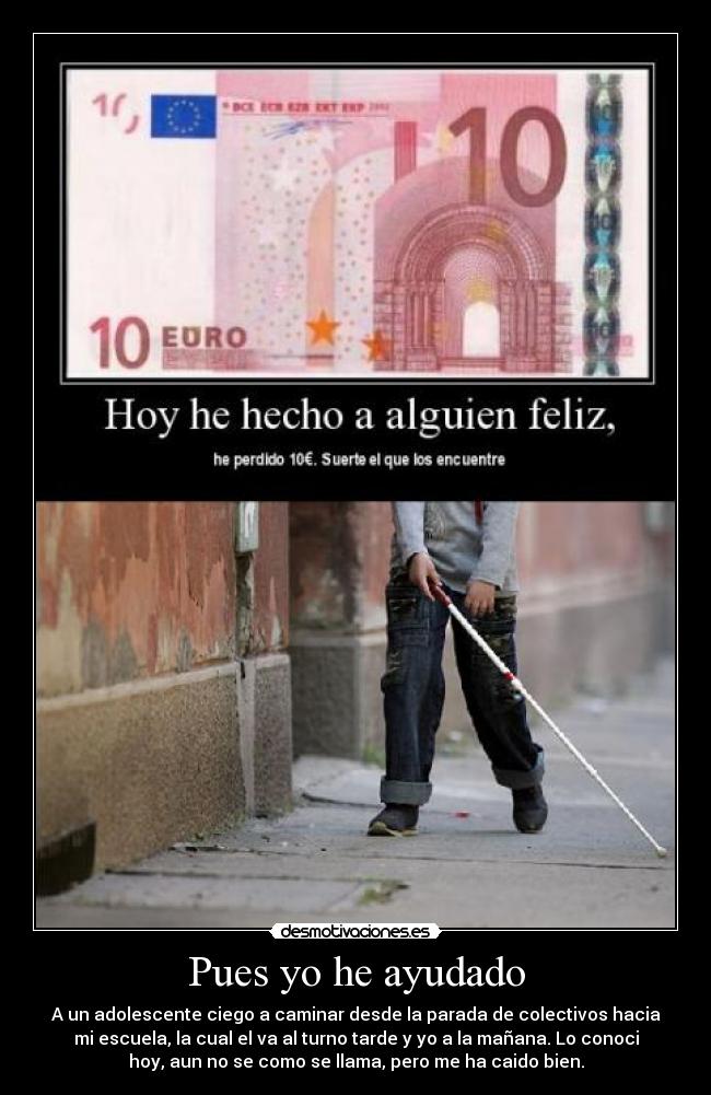 Pues yo he ayudado - A un adolescente ciego a caminar desde la parada de colectivos hacia
mi escuela, la cual el va al turno tarde y yo a la mañana. Lo conoci
hoy, aun no se como se llama, pero me ha caido bien.
