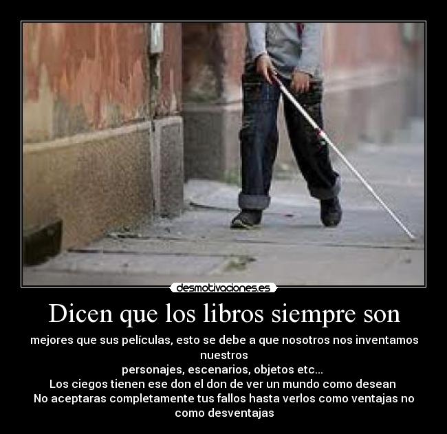 Dicen que los libros siempre son - mejores que sus películas, esto se debe a que nosotros nos inventamos
nuestros
personajes, escenarios, objetos etc... 
Los ciegos tienen ese don el don de ver un mundo como desean 
No aceptaras completamente tus fallos hasta verlos como ventajas no
como desventajas