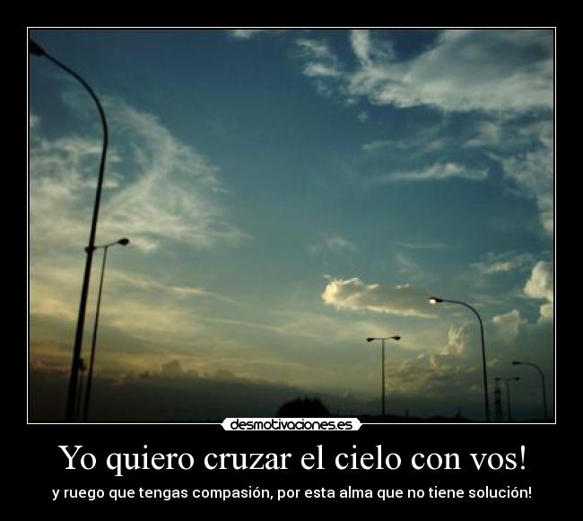 Yo quiero cruzar el cielo con vos! - y ruego que tengas compasión, por esta alma que no tiene solución!