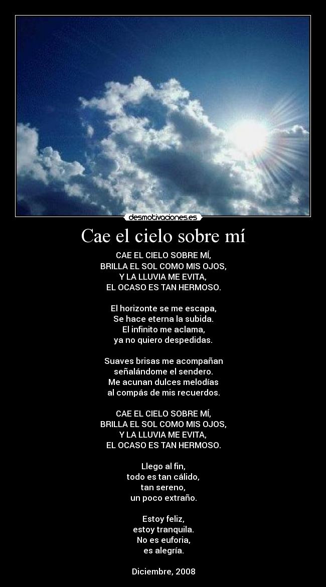 Cae el cielo sobre mí - CAE EL CIELO SOBRE MÍ,
BRILLA EL SOL COMO MIS OJOS,
Y LA LLUVIA ME EVITA,
EL OCASO ES TAN HERMOSO.
El horizonte se me escapa,
Se hace eterna la subida.
El infinito me aclama,
ya no quiero despedidas.
Suaves brisas me acompañan
señalándome el sendero.
Me acunan dulces melodías
al compás de mis recuerdos.
CAE EL CIELO SOBRE MÍ,
BRILLA EL SOL COMO MIS OJOS,
Y LA LLUVIA ME EVITA,
EL OCASO ES TAN HERMOSO.
Llego al fin,
todo es tan cálido,
tan sereno,
un poco extraño.
Estoy feliz,
estoy tranquila.
No es euforia,
es alegría.
Diciembre, 2008