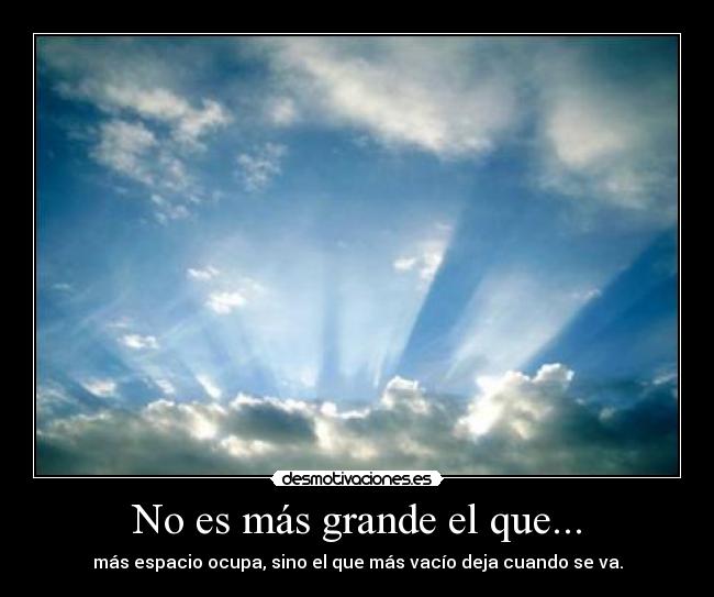 No es más grande el que... - más espacio ocupa, sino el que más vacío deja cuando se va.