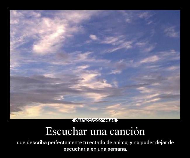 Escuchar una canción - que describa perfectamente tu estado de ánimo, y no poder dejar de
escucharla en una semana.
