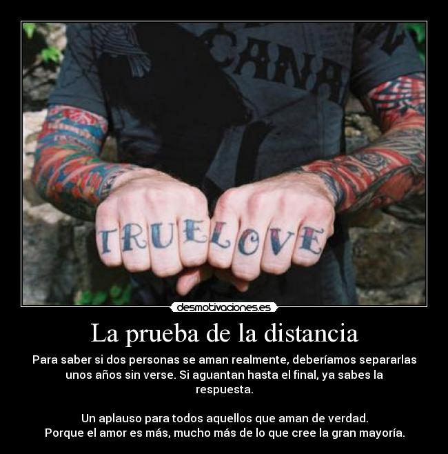 La prueba de la distancia - Para saber si dos personas se aman realmente, deberíamos separarlas
unos años sin verse. Si aguantan hasta el final, ya sabes la
respuesta.

Un aplauso para todos aquellos que aman de verdad.
Porque el amor es más, mucho más de lo que cree la gran mayoría.