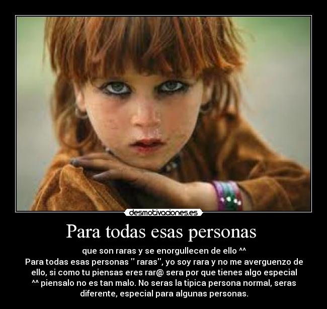 Para todas esas personas  - que son raras y se enorgullecen de ello ^^
Para todas esas personas  raras, yo soy rara y no me averguenzo de
ello, si como tu piensas eres rar@ sera por que tienes algo especial
^^ piensalo no es tan malo. No seras la tipica persona normal, seras
diferente, especial para algunas personas.