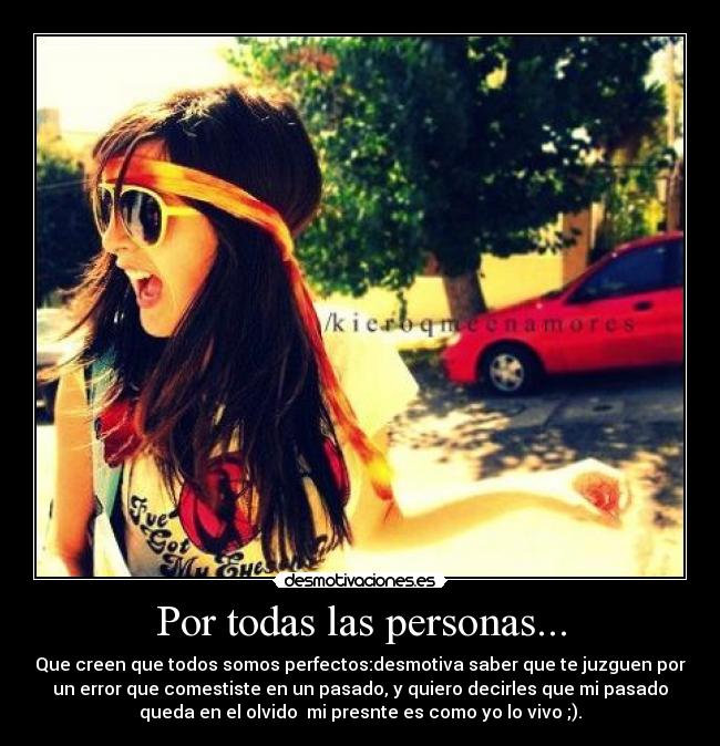 Por todas las personas... - Que creen que todos somos perfectos:desmotiva saber que te juzguen por
un error que comestiste en un pasado, y quiero decirles que mi pasado
queda en el olvido  mi presnte es como yo lo vivo ;).