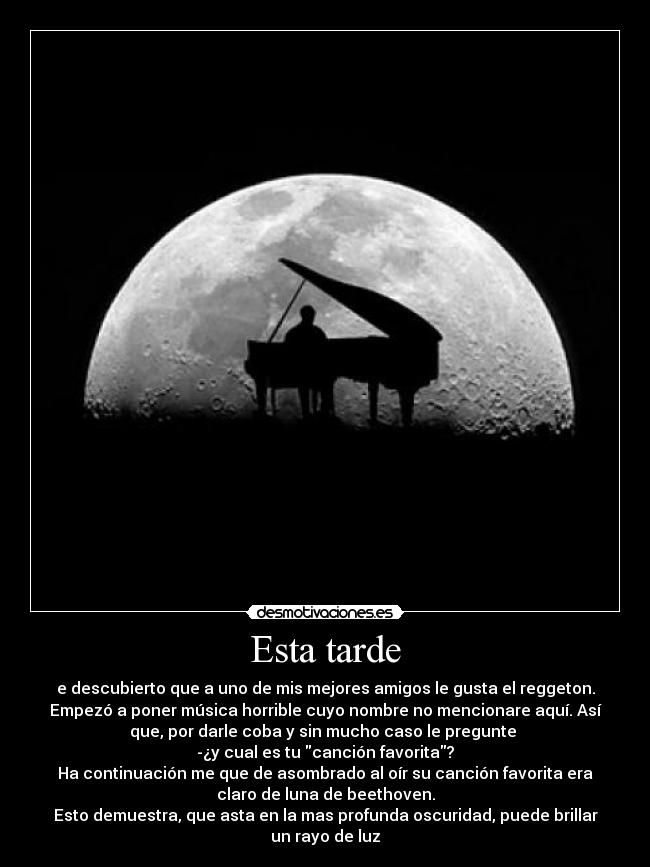 Esta tarde - e descubierto que a uno de mis mejores amigos le gusta el reggeton.
Empezó a poner música horrible cuyo nombre no mencionare aquí. Así
que, por darle coba y sin mucho caso le pregunte 
-¿y cual es tu canción favorita?
Ha continuación me que de asombrado al oír su canción favorita era
claro de luna de beethoven.
Esto demuestra, que asta en la mas profunda oscuridad, puede brillar
un rayo de luz