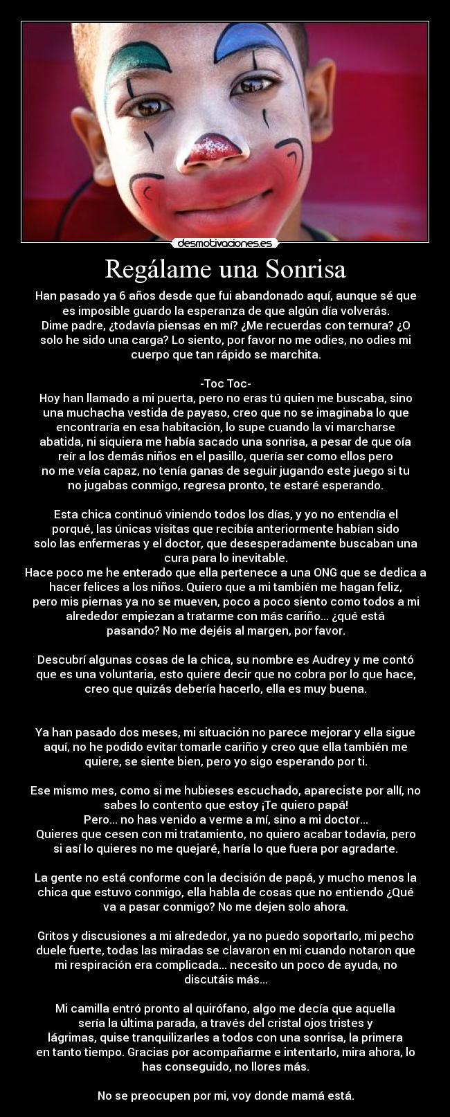 Regálame una Sonrisa - Han pasado ya 6 años desde que fui abandonado aquí, aunque sé que
es imposible guardo la esperanza de que algún día volverás.
Dime padre, ¿todavía piensas en mí? ¿Me recuerdas con ternura? ¿O
solo he sido una carga? Lo siento, por favor no me odies, no odies mi
cuerpo que tan rápido se marchita.

-Toc Toc-
Hoy han llamado a mi puerta, pero no eras tú quien me buscaba, sino
una muchacha vestida de payaso, creo que no se imaginaba lo que
encontraría en esa habitación, lo supe cuando la vi marcharse
abatida, ni siquiera me había sacado una sonrisa, a pesar de que oía
reír a los demás niños en el pasillo, quería ser como ellos pero
no me veía capaz, no tenía ganas de seguir jugando este juego si tu
no jugabas conmigo, regresa pronto, te estaré esperando.

Esta chica continuó viniendo todos los días, y yo no entendía el
porqué, las únicas visitas que recibía anteriormente habían sido
solo las enfermeras y el doctor, que desesperadamente buscaban una
cura para lo inevitable.
Hace poco me he enterado que ella pertenece a una ONG que se dedica a
hacer felices a los niños. Quiero que a mi también me hagan feliz,
pero mis piernas ya no se mueven, poco a poco siento como todos a mi
alrededor empiezan a tratarme con más cariño... ¿qué está
pasando? No me dejéis al margen, por favor.

Descubrí algunas cosas de la chica, su nombre es Audrey y me contó
que es una voluntaria, esto quiere decir que no cobra por lo que hace,
creo que quizás debería hacerlo, ella es muy buena.


Ya han pasado dos meses, mi situación no parece mejorar y ella sigue
aquí, no he podido evitar tomarle cariño y creo que ella también me
quiere, se siente bien, pero yo sigo esperando por ti.

Ese mismo mes, como si me hubieses escuchado, apareciste por allí, no
sabes lo contento que estoy ¡Te quiero papá!
Pero... no has venido a verme a mí, sino a mi doctor...
Quieres que cesen con mi tratamiento, no quiero acabar todavía, pero
si así lo quieres no me quejaré, haría lo que fuera por agradarte.

La gente no está conforme con la decisión de papá, y mucho menos la
chica que estuvo conmigo, ella habla de cosas que no entiendo ¿Qué
va a pasar conmigo? No me dejen solo ahora.

Gritos y discusiones a mi alrededor, ya no puedo soportarlo, mi pecho
duele fuerte, todas las miradas se clavaron en mi cuando notaron que
mi respiración era complicada... necesito un poco de ayuda, no
discutáis más...

Mi camilla entró pronto al quirófano, algo me decía que aquella
sería la última parada, a través del cristal ojos tristes y
lágrimas, quise tranquilizarles a todos con una sonrisa, la primera
en tanto tiempo. Gracias por acompañarme e intentarlo, mira ahora, lo
has conseguido, no llores más.

No se preocupen por mi, voy donde mamá está.