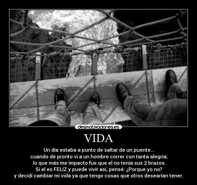 VIDA - Un día estaba a punto de saltar de un puente...
cuando de pronto vi a un hombre correr con tanta alegría;
 lo que más me impacto fue que el no tenía sus 2 brazos.
Si el es FELIZ y puede vivir así, pensé: ¿Porque yo no?
y decidí cambiar mi vida ya que tengo cosas que otros desearían tener.