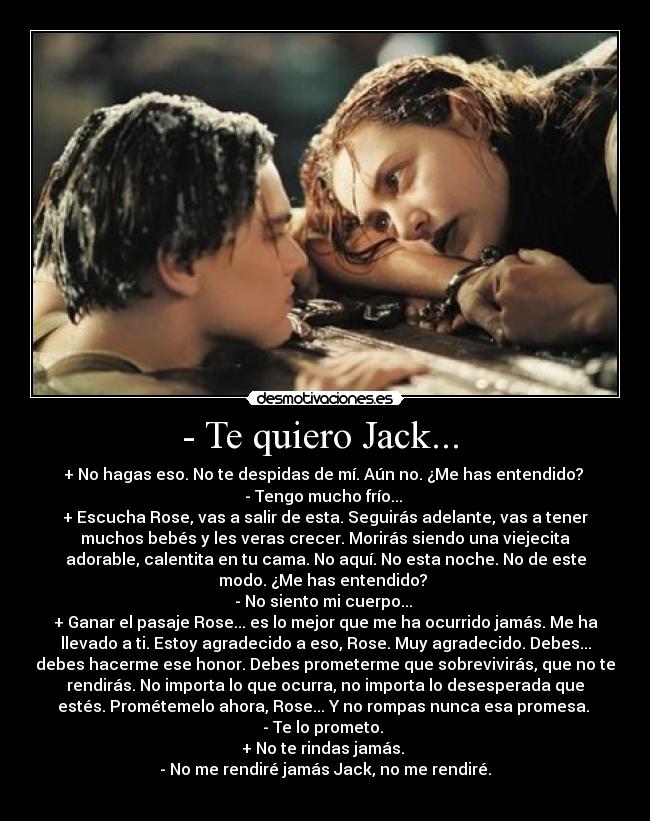 - Te quiero Jack... - + No hagas eso. No te despidas de mí. Aún no. ¿Me has entendido?
- Tengo mucho frío...
+ Escucha Rose, vas a salir de esta. Seguirás adelante, vas a tener
muchos bebés y les veras crecer. Morirás siendo una viejecita
adorable, calentita en tu cama. No aquí. No esta noche. No de este
modo. ¿Me has entendido?
- No siento mi cuerpo...
+ Ganar el pasaje Rose... es lo mejor que me ha ocurrido jamás. Me ha
llevado a ti. Estoy agradecido a eso, Rose. Muy agradecido. Debes...
debes hacerme ese honor. Debes prometerme que sobrevivirás, que no te
rendirás. No importa lo que ocurra, no importa lo desesperada que
estés. Prométemelo ahora, Rose... Y no rompas nunca esa promesa.
- Te lo prometo.
+ No te rindas jamás.
- No me rendiré jamás Jack, no me rendiré.