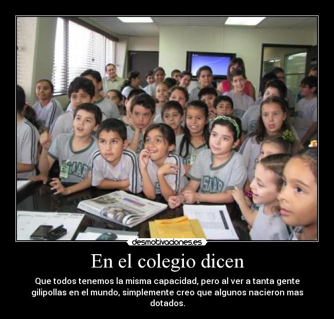 En el colegio dicen - Que todos tenemos la misma capacidad, pero al ver a tanta gente
gilipollas en el mundo, simplemente creo que algunos nacieron mas
dotados.