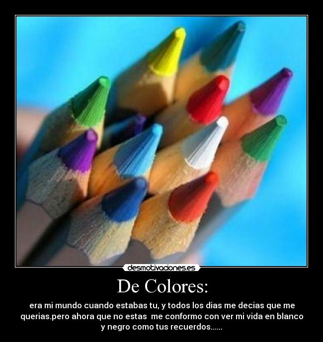 De Colores: - era mi mundo cuando estabas tu, y todos los dias me decias que me
querias.pero ahora que no estas me conformo con ver mi vida en blanco
y negro como tus recuerdos......