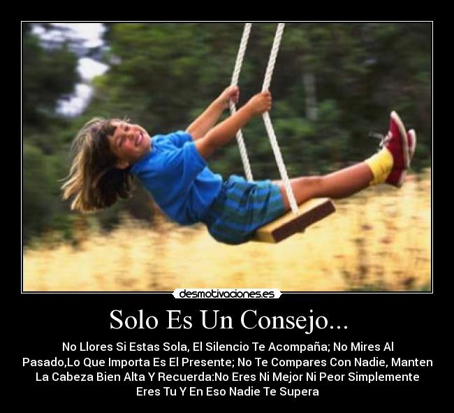 Solo Es Un Consejo... - No Llores Si Estas Sola, El Silencio Te Acompaña; No Mires Al
Pasado,Lo Que Importa Es El Presente; No Te Compares Con Nadie, Manten
La Cabeza Bien Alta Y Recuerda:No Eres Ni Mejor Ni Peor Simplemente
Eres Tu Y En Eso Nadie Te Supera