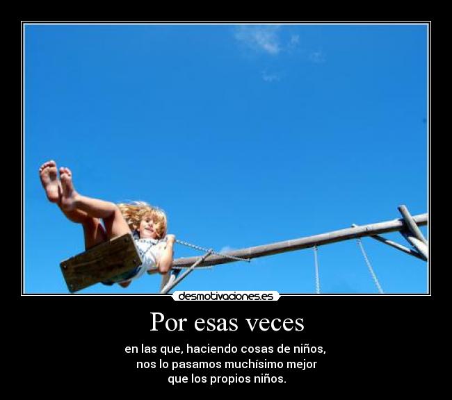Por esas veces - en las que, haciendo cosas de niños,
nos lo pasamos muchísimo mejor
que los propios niños.