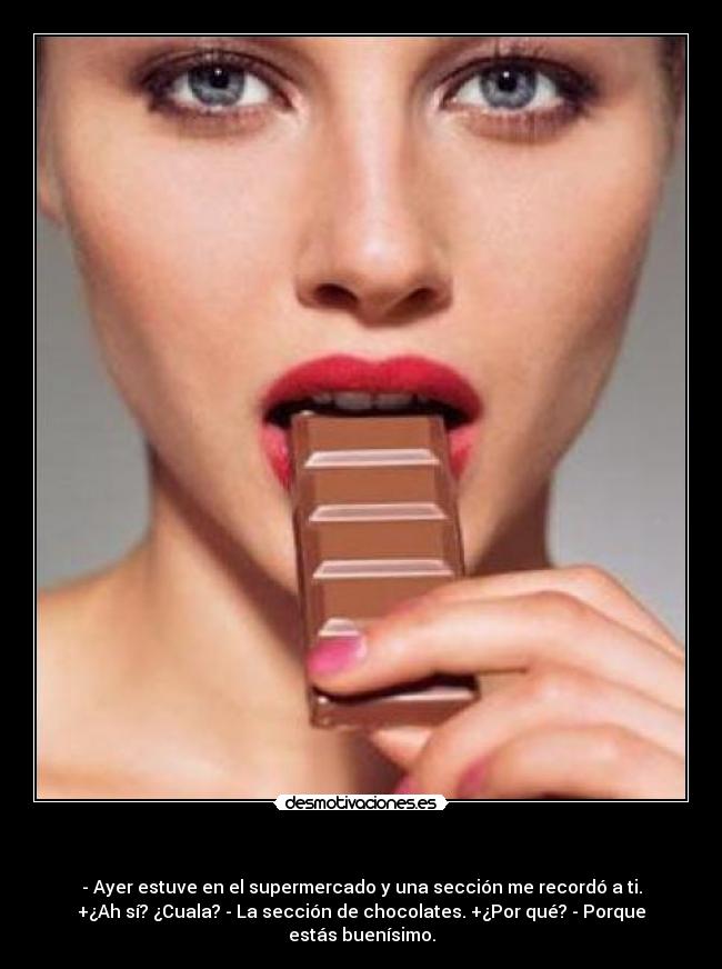 - - Ayer estuve en el supermercado y una sección me recordó a ti.
+¿Ah sí? ¿Cuala? - La sección de chocolates. +¿Por qué? - Porque
estás buenísimo.
