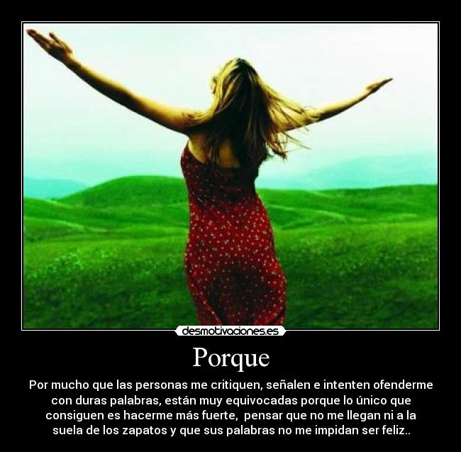 Porque - Por mucho que las personas me critiquen, señalen e intenten ofenderme
con duras palabras, están muy equivocadas porque lo único que
consiguen es hacerme más fuerte,  pensar que no me llegan ni a la
suela de los zapatos y que sus palabras no me impidan ser feliz..
