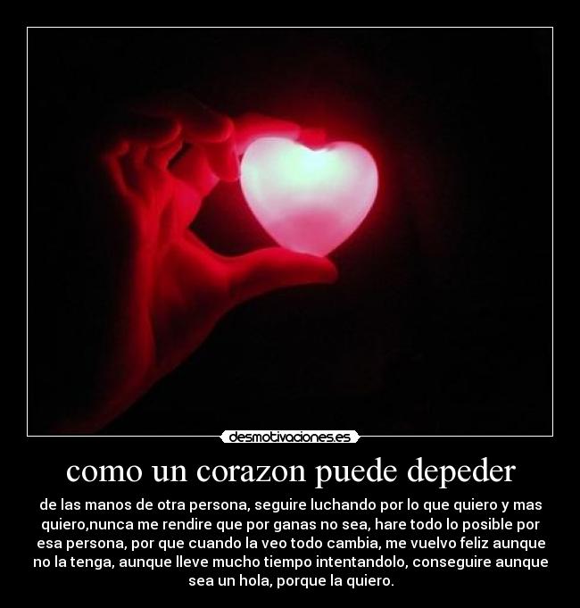 como un corazon puede depeder - de las manos de otra persona, seguire luchando por lo que quiero y mas
quiero,nunca me rendire que por ganas no sea, hare todo lo posible por
esa persona, por que cuando la veo todo cambia, me vuelvo feliz aunque
no la tenga, aunque lleve mucho tiempo intentandolo, conseguire aunque
sea un hola, porque la quiero.