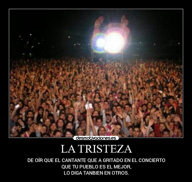 LA TRISTEZA - DE OÍR QUE EL CANTANTE QUE A GRITADO EN EL CONCIERTO
QUE TU PUEBLO ES EL MEJOR,
LO DIGA TANBIEN EN OTROS.