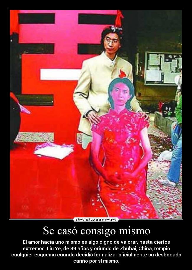 Se casó consigo mismo - El amor hacia uno mismo es algo digno de valorar, hasta ciertos
extremos. Liu Ye, de 39 años y oriundo de Zhuhai, China, rompió
cualquier esquema cuando decidió formalizar oficialmente su desbocado
cariño por sí mismo.