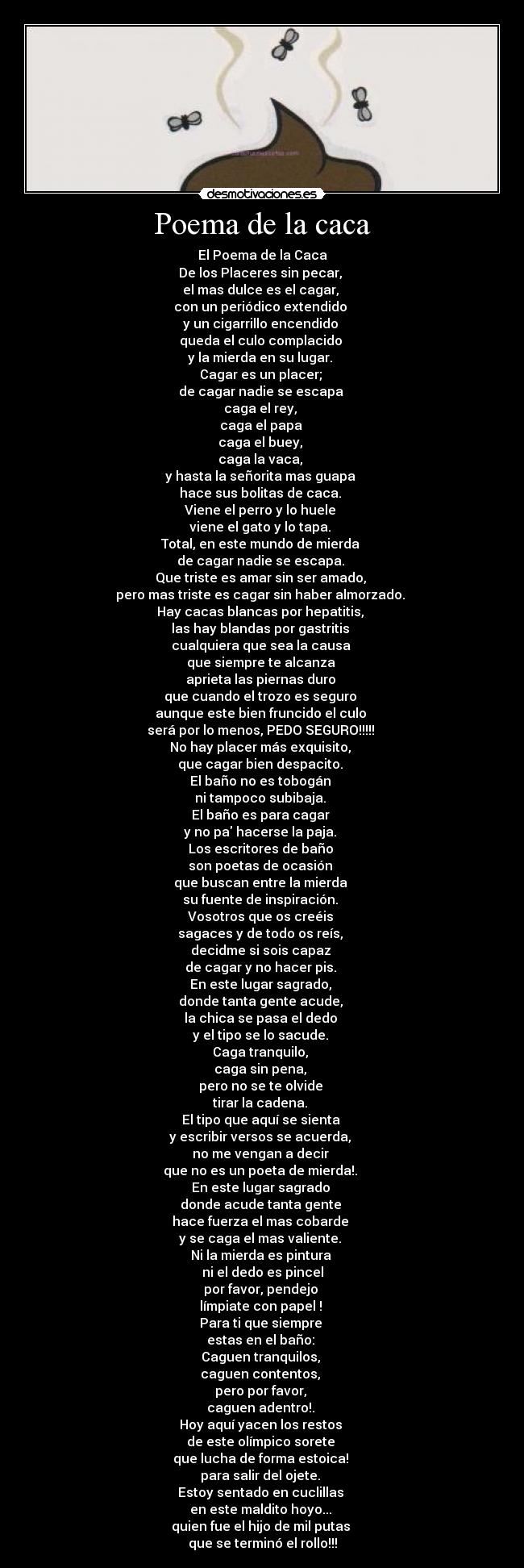 Poema de la caca - El Poema de la Caca
De los Placeres sin pecar,
el mas dulce es el cagar,
con un periódico extendido
y un cigarrillo encendido
queda el culo complacido
y la mierda en su lugar.
Cagar es un placer;
de cagar nadie se escapa
caga el rey,
caga el papa
caga el buey,
caga la vaca,
y hasta la señorita mas guapa
hace sus bolitas de caca.
Viene el perro y lo huele
viene el gato y lo tapa.
Total, en este mundo de mierda
de cagar nadie se escapa.
Que triste es amar sin ser amado,
pero mas triste es cagar sin haber almorzado.
Hay cacas blancas por hepatitis,
las hay blandas por gastritis
cualquiera que sea la causa
que siempre te alcanza
aprieta las piernas duro
que cuando el trozo es seguro
aunque este bien fruncido el culo
será por lo menos, PEDO SEGURO!!!!!
No hay placer más exquisito,
que cagar bien despacito.
El baño no es tobogán
ni tampoco subibaja.
El baño es para cagar
y no pa hacerse la paja.
Los escritores de baño
son poetas de ocasión
que buscan entre la mierda
su fuente de inspiración.
Vosotros que os creéis
sagaces y de todo os reís,
decidme si sois capaz
de cagar y no hacer pis.
En este lugar sagrado,
donde tanta gente acude,
la chica se pasa el dedo
y el tipo se lo sacude.
Caga tranquilo,
caga sin pena,
pero no se te olvide
tirar la cadena.
El tipo que aquí se sienta
y escribir versos se acuerda,
no me vengan a decir
que no es un poeta de mierda!.
En este lugar sagrado
donde acude tanta gente
hace fuerza el mas cobarde
y se caga el mas valiente.
Ni la mierda es pintura
ni el dedo es pincel
por favor, pendejo
límpiate con papel !
Para ti que siempre
estas en el baño:
Caguen tranquilos,
caguen contentos,
pero por favor,
caguen adentro!.
Hoy aquí yacen los restos
de este olímpico sorete
que lucha de forma estoica!
para salir del ojete.
Estoy sentado en cuclillas
en este maldito hoyo...
quien fue el hijo de mil putas
que se terminó el rollo!!!