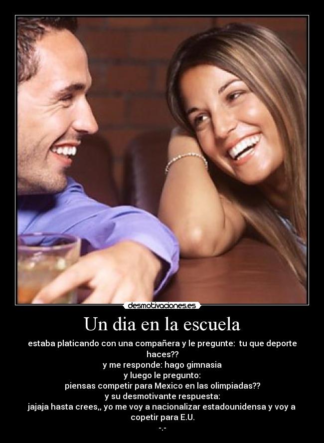 Un dia en la escuela - estaba platicando con una compañera y le pregunte: tu que deporte haces??
y me responde: hago gimnasia
y luego le pregunto:
piensas competir para Mexico en las olimpiadas??
y su desmotivante respuesta:
jajaja hasta crees,, yo me voy a nacionalizar estadounidensa y voy a copetir para E.U.
-.-